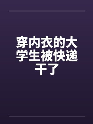穿内衣的大学生被快递干了