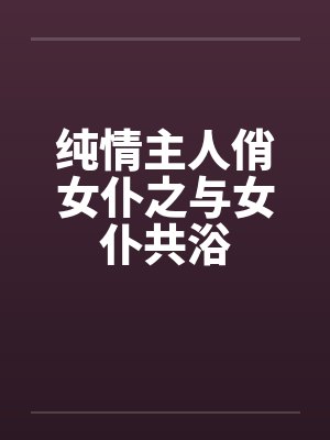 纯情主人俏女仆之与女仆共浴