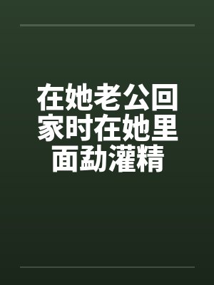 在她老公回家时在她里面勐灌精
