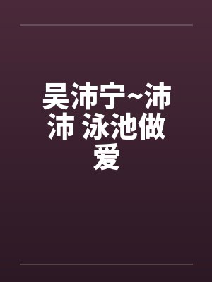 吴沛宁~沛沛 泳池做爱