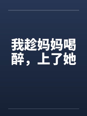 我趁妈妈喝醉，上了她