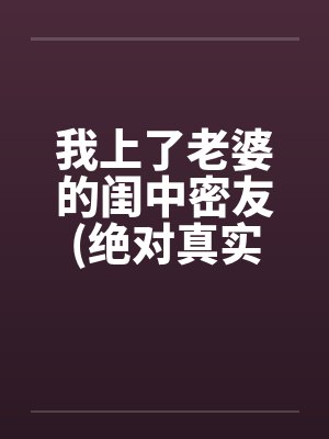 我上了老婆的闺中密友(绝对真实)