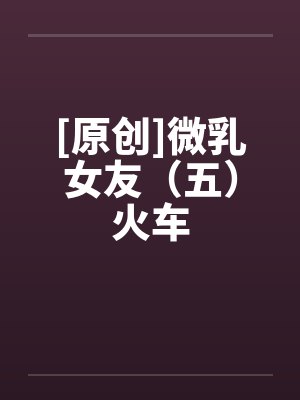[原创]微乳女友（五）火车