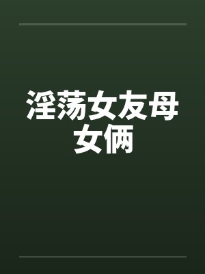 淫荡女友母女俩