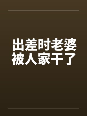 出差时老婆被人家干了