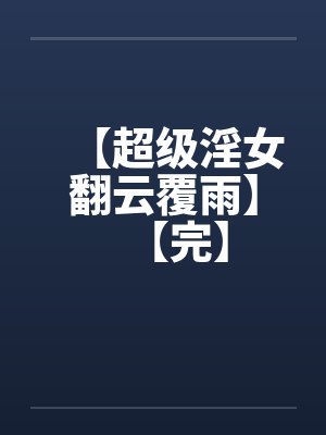 【超级淫女翻云覆雨】【完】