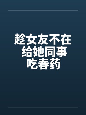 趁女友不在 给她同事吃春药