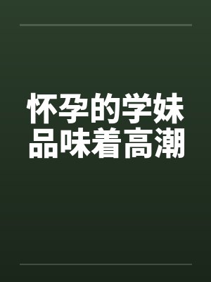 怀孕的学妹品味着高潮