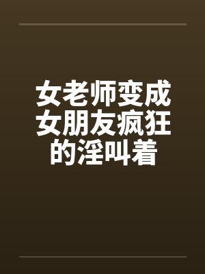 女老师变成女朋友疯狂的淫叫着