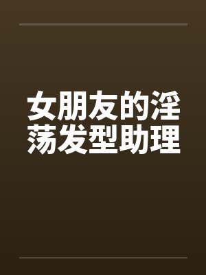 女朋友的淫荡发型助理