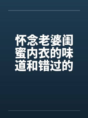 怀念老婆闺蜜内衣的味道和错过的爽炮