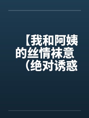 【我和阿姨的丝情袜意(绝对诱惑)】【完结】