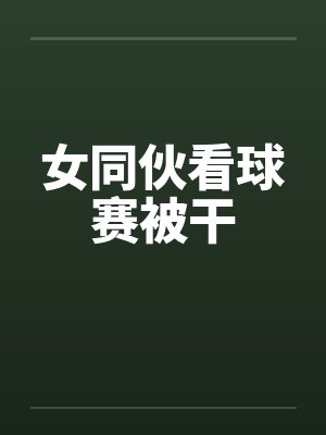 女同伙看球赛被干
