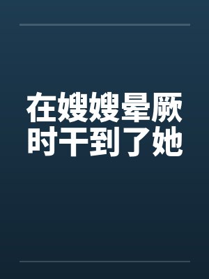在嫂嫂晕厥时干到了她