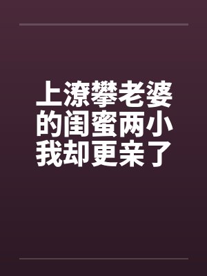 上潦攀老婆的闺蜜两小我却更亲了