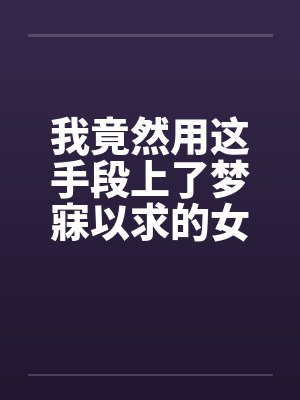 我竟然用这手段上了梦寐以求的女人全
