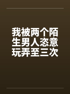 我被两个陌生男人恣意玩弄至三次高潮