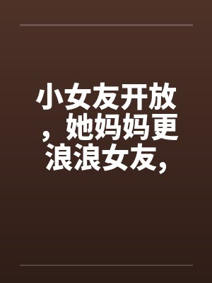 小女友开放，她妈妈更浪浪女友，浪丈母娘