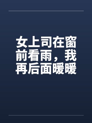 女上司在窗前看雨，我再后面暖暖她身体