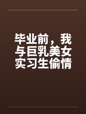 毕业前，我与巨乳美女实习生偷情的故事