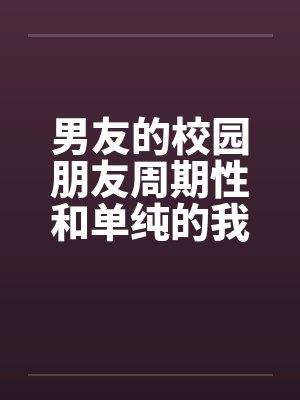 男友的校园朋友周期性和单纯的我发生性关系