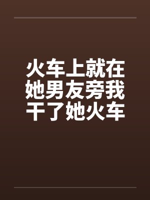 火车上就在她男友旁我干了她火车里的一次激情