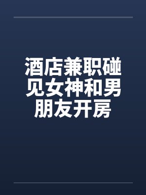 酒店兼职碰见女神和男朋友开房