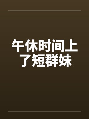 午休时间上了短群妹