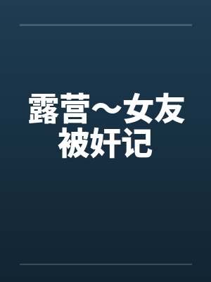 露营～女友被奸记
