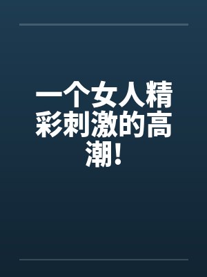 一个女人精彩刺激的高潮!
