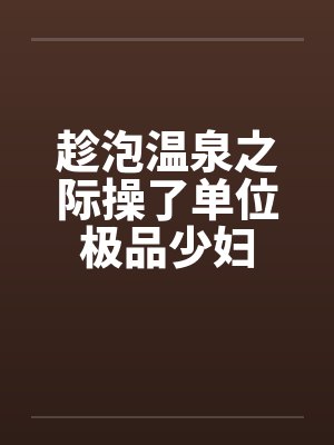趁泡温泉之际操了单位极品少妇
