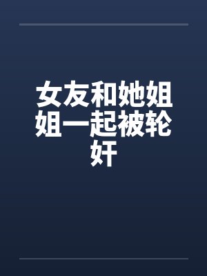 女友和她姐姐一起被轮奸