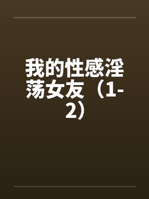 我的性感淫荡女友（1-2）
