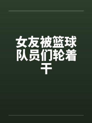 女友被篮球队员们轮着干