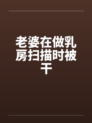 老婆在做乳房扫描时被干
