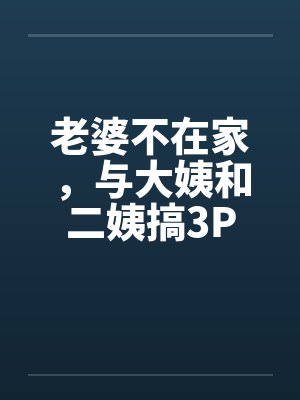 老婆不在家，与大姨和二姨搞3P