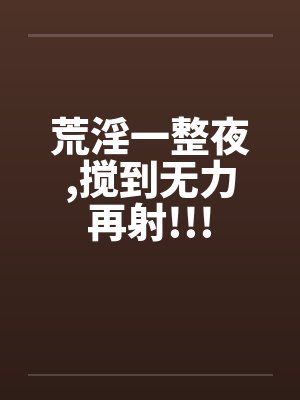 荒淫一整夜，搅到无力再射!!!