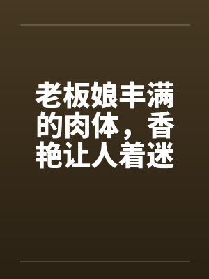 老板娘丰满的肉体，香艳让人着迷