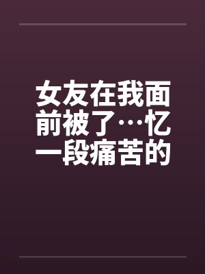 女友在我面前被了…忆一段痛苦的青春