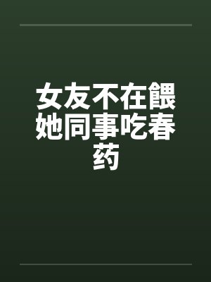女友不在餵她同事吃春药