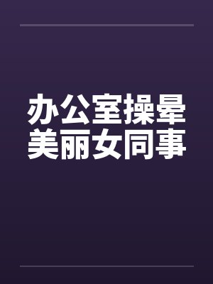 办公室操晕美丽女同事