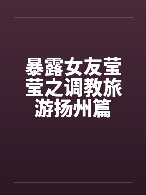 暴露女友莹莹之调教旅游扬州篇