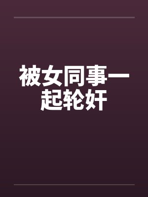 被女同事一起轮奸