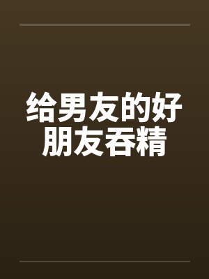 给男友的好朋友吞精