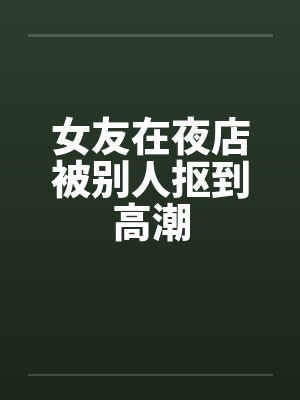 女友在夜店被别人抠到高潮