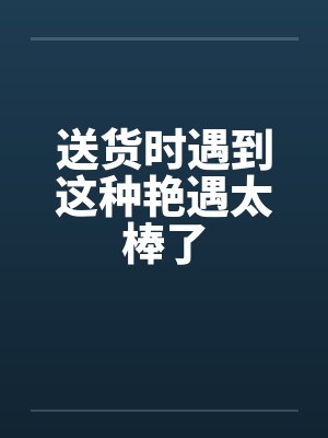 送货时遇到这种艳遇太棒了