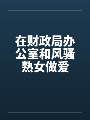 在财政局办公室和风骚熟女做爱
