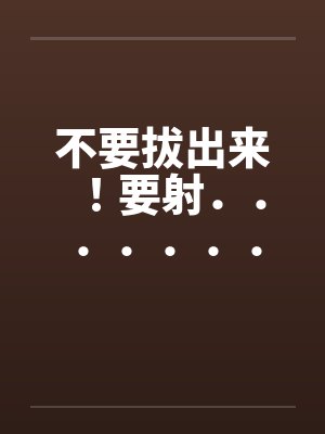 不要拔出来！要射．．．．．．．．就射在里面[全集]