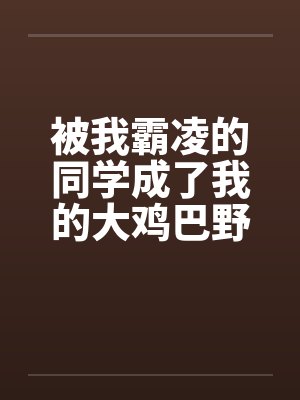 被我霸凌的同学成了我的大鸡巴野爹