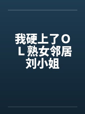 我硬上了ＯＬ熟女邻居刘小姐
